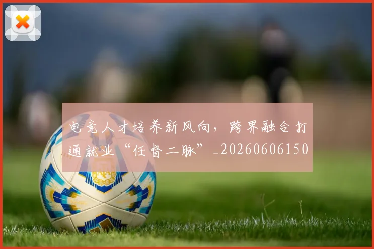 电竞人才培养新风向,跨界融合打通就业“任督二脉”_20260606150202