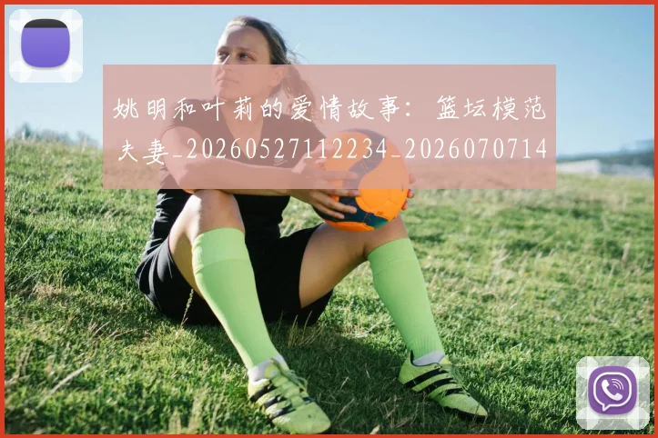 姚明和叶莉的爱情故事:篮坛模范夫妻_20260527112234_20260707143112