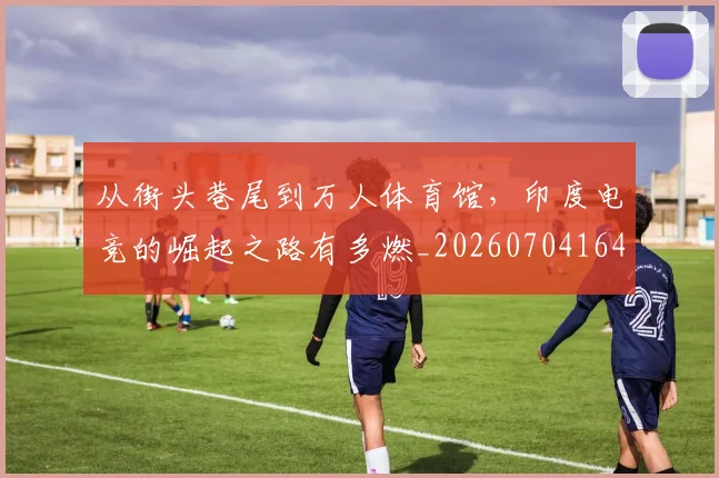 从街头巷尾到万人体育馆，印度电竞的崛起之路有多燃_20260704164620