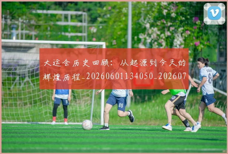 大运会历史回顾：从起源到今天的辉煌历程_20260601134050_20260707021333