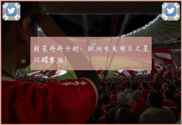 新星冉冉升起,欧洲电竞明日之星闪耀赛场!