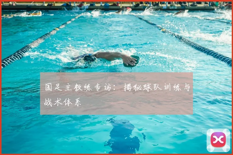 国足主教练专访:揭秘球队训练与战术体系
