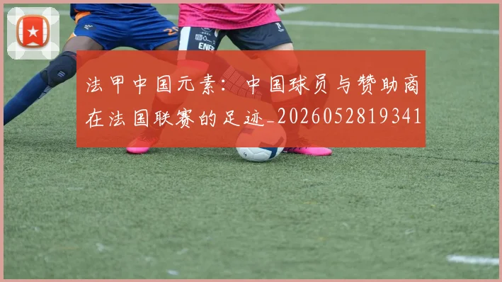 法甲中国元素：中国球员与赞助商在法国联赛的足迹_20260528193417