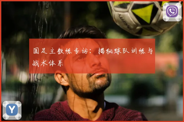国足主教练专访：揭秘球队训练与战术体系