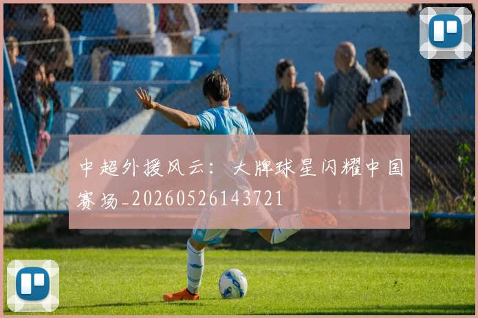 中超外援风云：大牌球星闪耀中国赛场_20260526143721