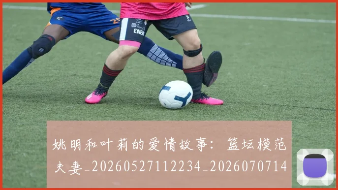 姚明和叶莉的爱情故事:篮坛模范夫妻_20260527112234_20260707143112