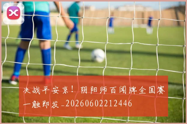 决战平安京！阴阳师百闻牌全国赛一触即发_20260602212446