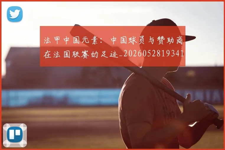 法甲中国元素:中国球员与赞助商在法国联赛的足迹_20260528193417