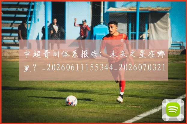 中超青训体系报告：未来之星在哪里？_20260611155344_20260703211935