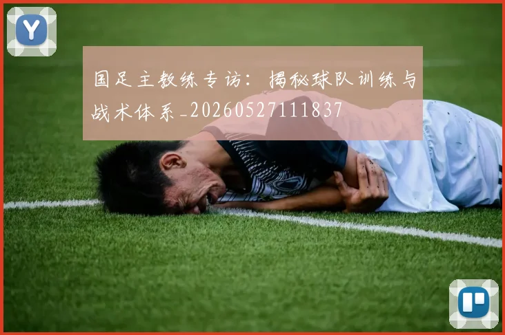 国足主教练专访:揭秘球队训练与战术体系_20260527111837